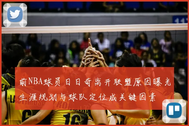前NBA球员日日奇离开联盟原因曝光生涯规划与球队定位成关键因素