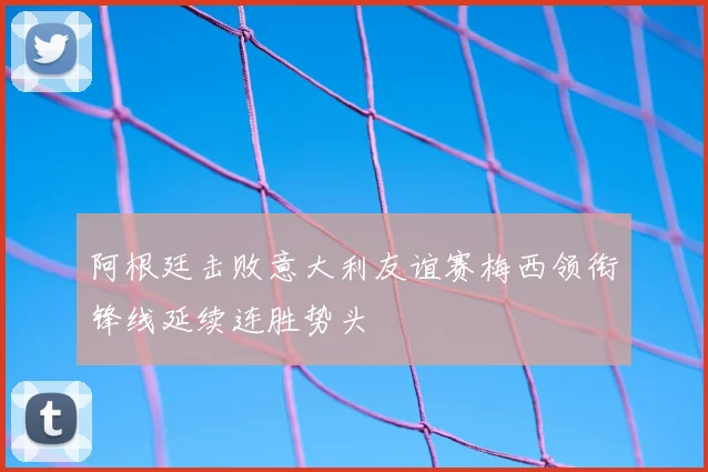 阿根廷击败意大利友谊赛梅西领衔锋线延续连胜势头