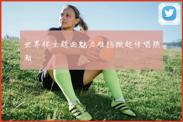 世界杯主题曲魅力难挡掀起传唱热潮