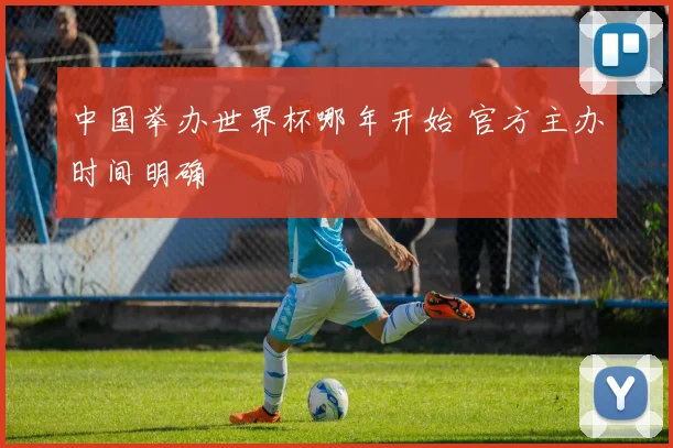 中国举办世界杯哪年开始 官方主办时间明确