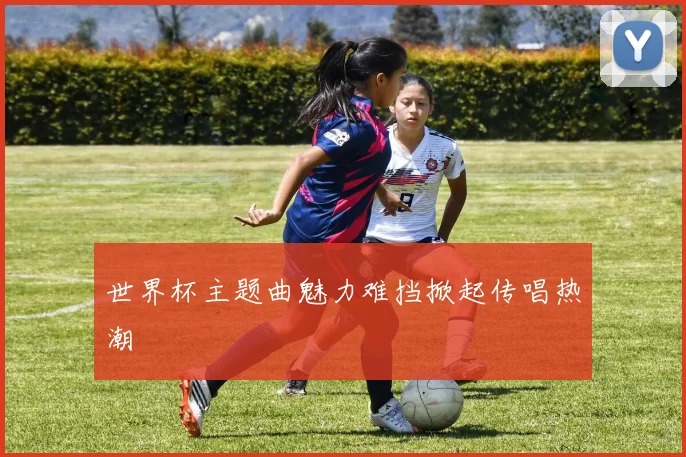 世界杯主题曲魅力难挡掀起传唱热潮