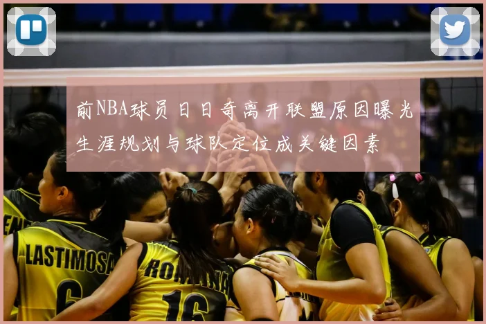 前NBA球员日日奇离开联盟原因曝光生涯规划与球队定位成关键因素