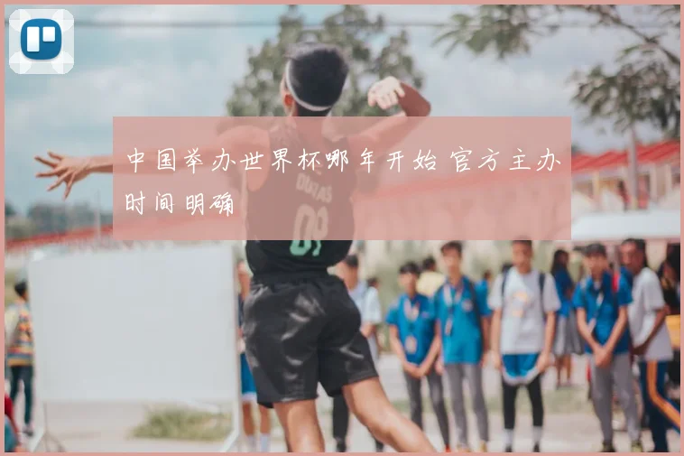 中国举办世界杯哪年开始 官方主办时间明确