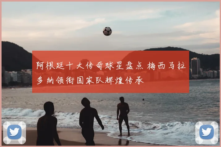 阿根廷十大传奇球星盘点 梅西马拉多纳领衔国家队辉煌传承