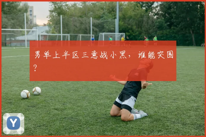 男单上半区三意战小黑，谁能突围？