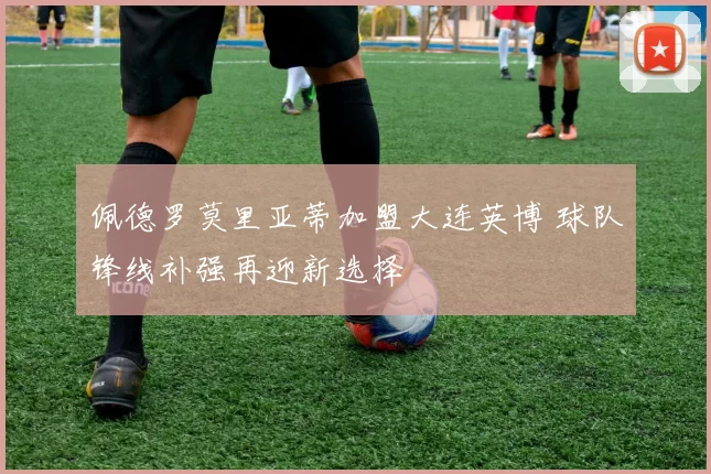 佩德罗莫里亚蒂加盟大连英博 球队锋线补强再迎新选择