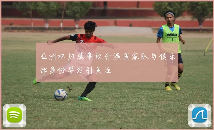 亚洲杯归属争议升温国家队与俱乐部身份界定引关注
