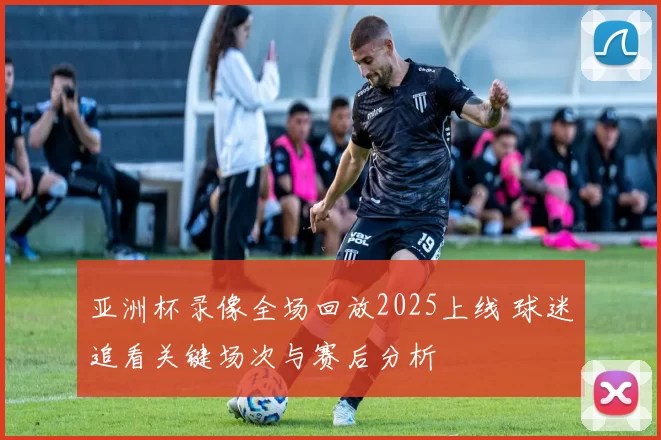 亚洲杯录像全场回放2025上线 球迷追看关键场次与赛后分析