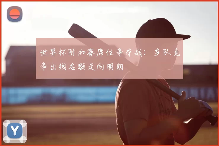 世界杯附加赛席位争夺战：多队竞争出线名额走向明朗