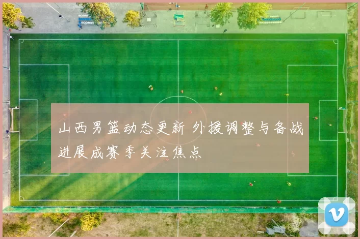 山西男篮动态更新 外援调整与备战进展成赛季关注焦点