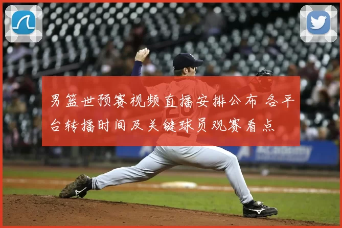 男篮世预赛视频直播安排公布 各平台转播时间及关键球员观赛看点