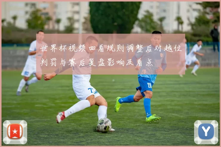 世界杯视频回看规则调整后对越位判罚与赛后复盘影响及看点