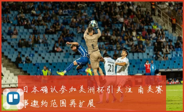 日本确认参加美洲杯引关注 南美赛事邀约范围再扩展