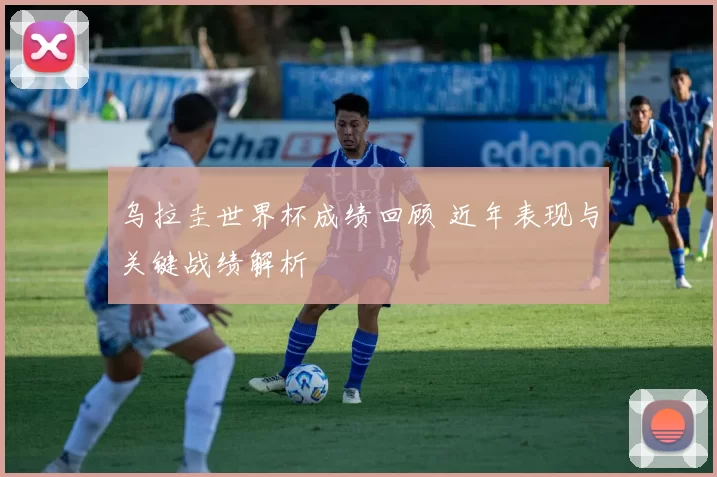 乌拉圭世界杯成绩回顾 近年表现与关键战绩解析