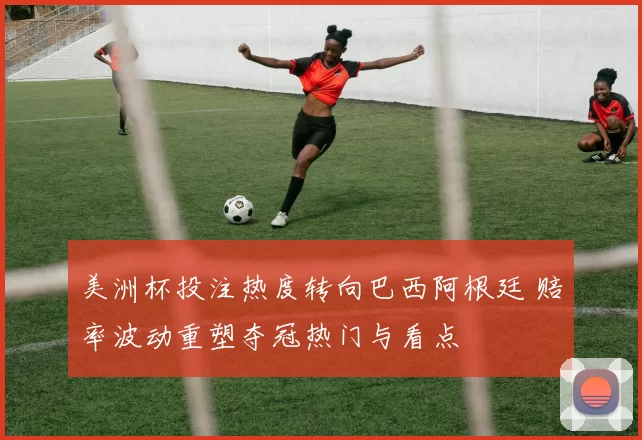 美洲杯投注热度转向巴西阿根廷 赔率波动重塑夺冠热门与看点