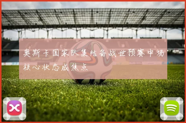 奥斯卡国家队集结备战世预赛中场核心状态成焦点