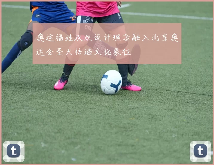 奥运福娃欢欢设计理念融入北京奥运会圣火传递文化象征