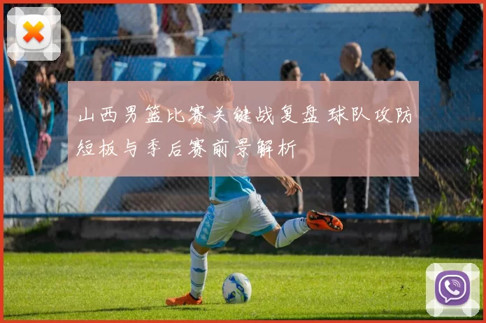 山西男篮比赛关键战复盘 球队攻防短板与季后赛前景解析