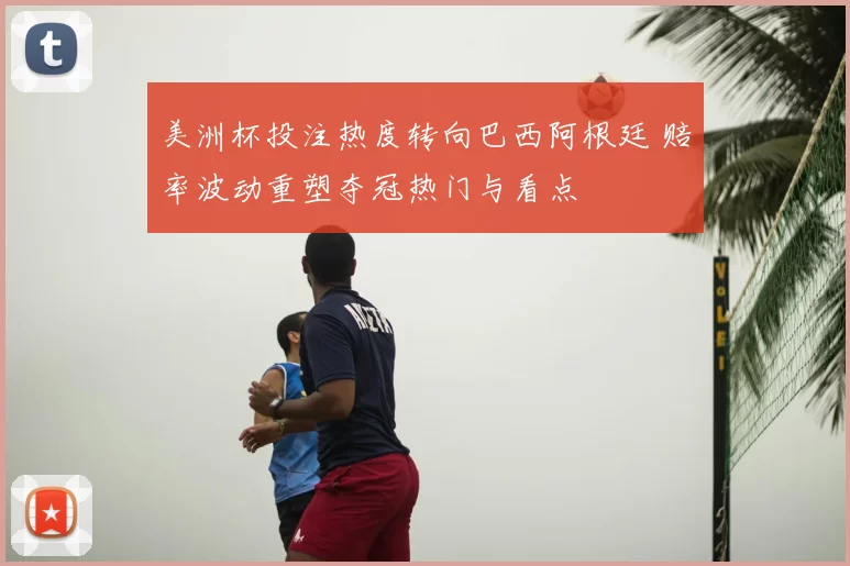 美洲杯投注热度转向巴西阿根廷 赔率波动重塑夺冠热门与看点