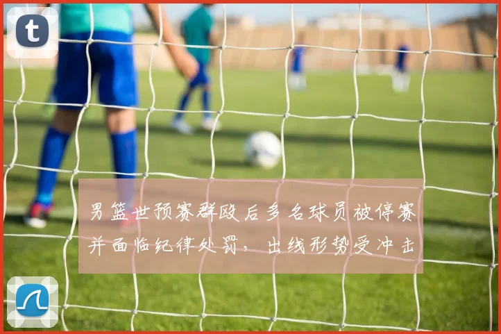 男篮世预赛群殴后多名球员被停赛并面临纪律处罚，出线形势受冲击