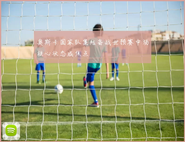 奥斯卡国家队集结备战世预赛中场核心状态成焦点