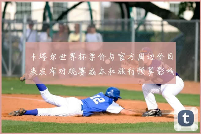 卡塔尔世界杯票价与官方周边价目表发布对观赛成本和旅行预算影响分析