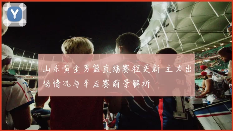 山东黄金男篮直播赛程更新 主力出场情况与季后赛前景解析