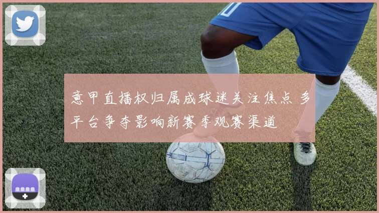 意甲直播权归属成球迷关注焦点 多平台争夺影响新赛季观赛渠道