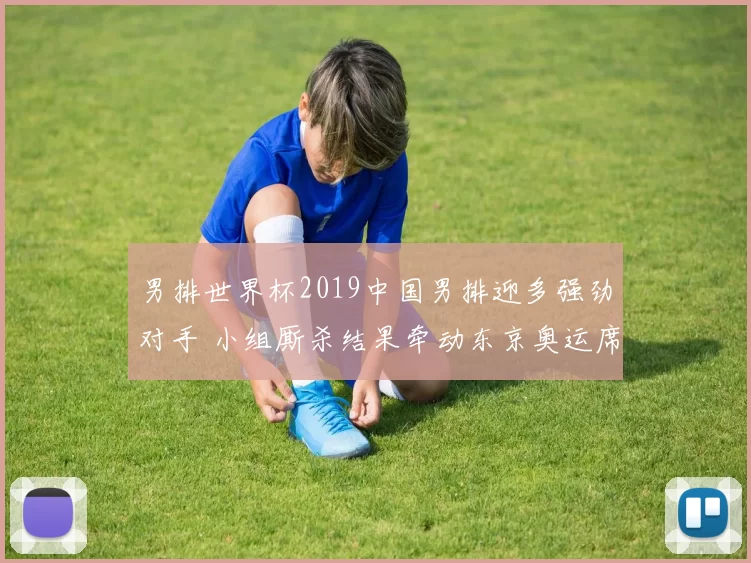 男排世界杯2019中国男排迎多强劲对手 小组厮杀结果牵动东京奥运席位