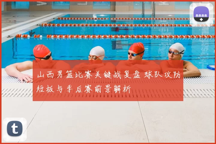 山西男篮比赛关键战复盘 球队攻防短板与季后赛前景解析