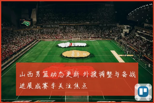 山西男篮动态更新 外援调整与备战进展成赛季关注焦点