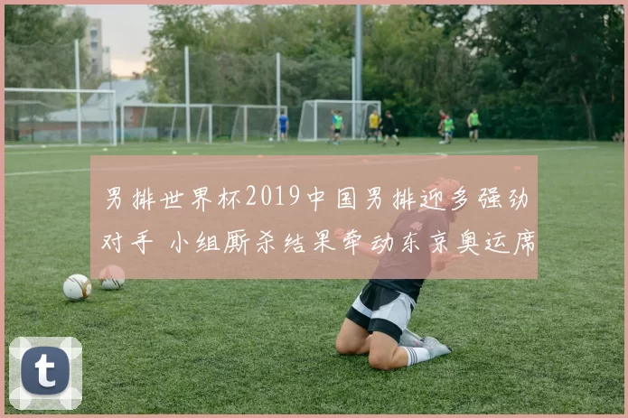 男排世界杯2019中国男排迎多强劲对手 小组厮杀结果牵动东京奥运席位