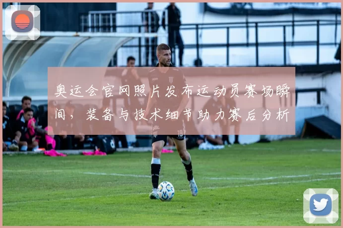 奥运会官网照片发布运动员赛场瞬间，装备与技术细节助力赛后分析