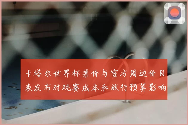 卡塔尔世界杯票价与官方周边价目表发布对观赛成本和旅行预算影响分析