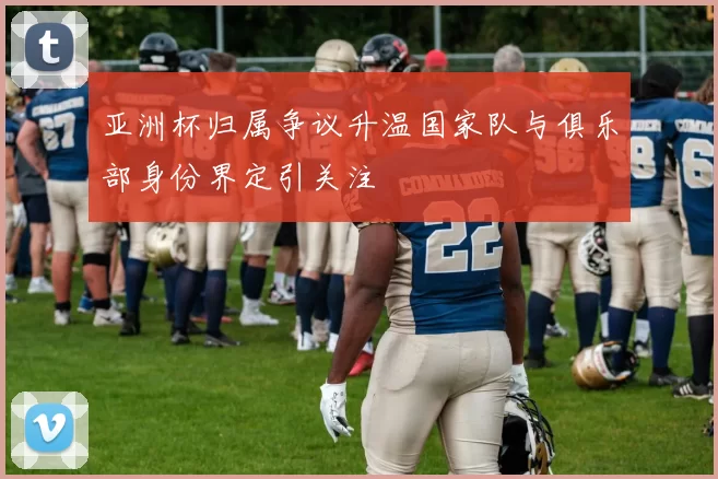 亚洲杯归属争议升温国家队与俱乐部身份界定引关注